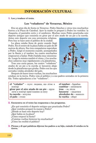110
Lección 1
110
INFORMACIÓN CULTURAL
1. Lee y traduce el texto.
Los “voladores” de Veracruz, México
Era un gran día de ﬁesta en Veracruz. Pedro Sánchez y otros tres muchachos
fueron a la Plaza de Catedral. Ayer la madre le preparó a Pedro los vestidos: la
chaqueta, el pantalón corto y el sombrero. Muchas veces Pedro practicaba este
deporte antiguo que consistía en girar por el aire atado de un pie a la cuerda.
Antes este deporte era una ceremonia religiosa.
Pero hoy se hace ante el público de la ciudad.
La plaza estaba llena de gente cuando llegó
Pedro. En el centro de la plaza había un palo de 20
metros de altura. Sus tres compañeros esperaban
a Pedro. Llegó el momento cuando, acompañados
por la ﬂauta y el tambor, los cuatro muchachos
empezaron a bailar. Pedro bailaba muy emociona-
do. Luego la música cambió el ritmo, y los mucha-
chos subieron muy rápidamente a la plataforma.
Tras una corta pausa, los cuatro “voladores”
atados de un pie a la cuerda se lanzaron abajo
desde la plataforma que giraba. Pedro con los ojos
cerrados volaba alrededor del palo.
Después de hacer trece vueltas, los muchachos
estaban en la tierra. Pedro veía al público y a sus padres sentados en la primera
ﬁla. Todos aplaudieron a los “voladores”.
el “volador” – тут: людина, що літає в
повітрі
girar por el aire atado de un pie – круж-
ляти в повітрі прив’язаним за ногу
la cuerda – мотузка
el palo – стовп
el tambor – барабан
cambiar – змінювати
tras – за, після
lanzarse – кидатися
alrededor de – навколо
la vuelta – оберт
2. Encuentra en el texto las respuestas a las preguntas.
¿En qué consistía el deporte antiguo que practicaba Pedro?
¿Qué vestidos preparó la mamá a Pedro?
¿Dónde se hace este deporte hoy?
¿Qué había en la plaza?
¿Cómo empezó la ﬁesta?
¿Cuántas vueltas hicieron los muchachos?
¿Cómo les recibió el público?
3. Piensa y di qué palabras dijeron los padres a su hijo, cuándo él estaba en la
tierra.
 