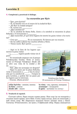 149
Lección 2
4. Сompletad y practicad el diálogo.
La excursión por Kyiv
− Ígor, ¿eres kyivita?
− Sí, mi familia vive en el centro de la ciudad de Kyiv.
− ¿Es Kyiv la ciudad antigua?
− Sí, cuenta con ___________.
− ¿Qué catedral es?
− Es la catedral de Santa Sofía. Junto a la catedral se encuentra la plaza
Soﬁyska y el monumento a _________.
− ¡Qué maravilla! ¿Y qué otros lugares de interés les gusta visitar a los turis-
tas?
− Creo que __________. Es un monasterio. Es famoso por sus museos.
− En las calles y plazas hay muchos árboles y ﬂores.
− Tienes razón. Kyiv parece ___________.
* * *
– Aquí es la lista de los lugares que
merece la pena visitar.
– ¿ lugares puedo visitar sin el
guía?
– Te recomiendo empezar con el parque
Volodýmyrska Guirka. Verás el monu-
mento al Príncipe Volodýmyr. Desde allí
se abre una vista de la ciudad y del
río .
– Vale. ¿Que me aconsejas ver después?
– Sigue tu paseo por la plaza Soﬁyska,
verás el monumeto a y haz la excur-
sión por la catedral de . Compra la
guía turística, y podrás dar un paseo por
los lugares que te interesan.
– Gracias. ¡Hasta pronto!
el(la) kyivita – киянин, киянка
la lista – список
desde allí – звідти
la vista – вид, краєвид, панорама
aconsejar – (по)радити
la guía – путівник (по місту)
5. Traducid al español.
Сьогодні субота. Зараз восьма година ранку. Наш клас їде на екскурсію у
столицю нашої країни, місто Київ. Стоїть гарна погода. День не спекотний, у
небі немає хмар. Ми збираємося відвідати багато цікавих місць у Києві.
Спочатку (Primeramente), ми їдемо у Софійський собор. Поряд знаходиться
Volodýmyrska Guirka.
El monumento al Príncipe Volodýmyr.
 