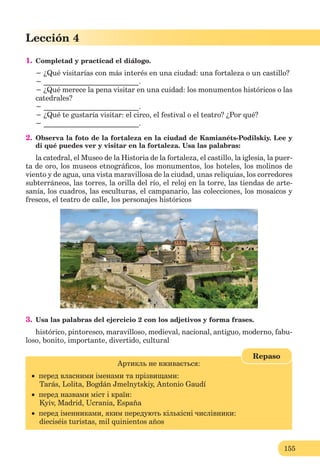 155
Lección 4
1. Completad y practicad el diálogo.
− ¿Qué visitarías con más interés en una ciudad: una fortaleza o un castillo?
− __________________________.
− ¿Qué merece la pena visitar en una cuidad: los monumentos históricos o las
catedrales?
− __________________________.
− ¿Qué te gustaría visitar: el circo, el festival o el teatro? ¿Por qué?
− __________________________.
2. Observa la foto de la fortaleza en la ciudad de Kamianéts-Podilskiy. Lee y
di qué puedes ver y visitar en la fortaleza. Usa las palabras:
la catedral, el Museo de la Historia de la fortaleza, el castillo, la iglesia, la puer-
ta de oro, los museos etnográﬁcos, los monumentos, los hoteles, los molinos de
viento y de agua, una vista maravillosa de la ciudad, unas reliquias, los corredores
subterráneos, las torres, la orilla del río, el reloj en la torre, las tiendas de arte-
sanía, los cuadros, las esculturas, el campanario, las colecciones, los mosaicos y
frescos, el teatro de calle, los personajes históricos
3. Usa las palabras del ejercicio 2 con los adjetivos y forma frases.
histórico, pintoresco, maravilloso, medieval, nacional, antiguo, moderno, fabu-
loso, bonito, importante, divertido, cultural
Артикль не вживається:
 перед власними іменами та прізвищами:
Tarás, Lolita, Bogdán Jmelnytskiy, Antonio Gaudí
 перед назвами міст і країн:
Kyiv, Madrid, Ucrania, España
 перед іменниками, яким передують кількісні числівники:
dieciséis turistas, mil quinientos años
Repaso
 