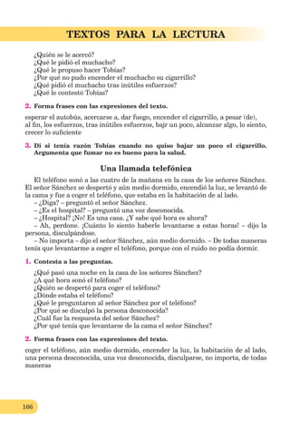 166
TEXTOS PARA LA LECTURA
¿Quién se le acercó?
¿Qué le pidió el muchacho?
¿Qué le propuso hacer Tobías?
¿Por qué no pudo encender el muchacho su cigarrillo?
¿Qué pidió el muchacho tras inútiles esfuerzos?
¿Qué le contestó Tobías?
2. Forma frases con las expresiones del texto.
esperar el autobús, acercarse a, dar fuego, encender el cigarrillo, a pesar (de),
al ﬁn, los esfuerzos, tras inútiles esfuerzos, bajr un poco, alcanzar algo, lo siento,
crecer lo suﬁciente
3. Di si tenía razón Tobías cuando no quiso bajar un poco el cigarrillo.
Argumenta que fumar no es bueno para la salud.
Una llamada telefónica
El teléfono sonó a las cuatro de la mañana en la casa de los señores Sánchez.
El señor Sánchez se despertó y aún medio dormido, encendió la luz, se levantó de
la cama y fue a coger el teléfono, que estaba en la habitación de al lado.
– ¿Diga? – preguntó el señor Sánchez.
– ¿Es el hospital? – preguntó una voz desconocida.
– ¿Hospital? ¡No! Es una casa. ¿Y sabe qué hora es ahora?
– Ah, perdone. ¡Cuánto lo siento haberle levantarse a estas horas! – dijo la
persona, disculpándose.
– No importa – dijo el señor Sánchez, aún medio dormido. – De todas maneras
tenía que levantarme a coger el teléfono, porque con el ruido no podía dormir.
1. Contesta a las preguntas.
¿Qué pasó una noche en la casa de los señores Sánchez?
¿A qué hora sonó el teléfono?
¿Quién se despertó para coger el teléfono?
¿Dónde estaba el teléfono?
¿Qué le preguntaron al señor Sánchez por el teléfono?
¿Por qué se disculpó la persona desconocida?
¿Cuál fue la respuesta del señor Sánchez?
¿Por qué tenía que levantarse de la cama el señor Sánchez?
2. Forma frases con las expresiones del texto.
coger el teléfono, aún medio dormido, encender la luz, la habitación de al lado,
una persona desconocida, una voz desconocida, disculparse, no importa, de todas
maneras
 