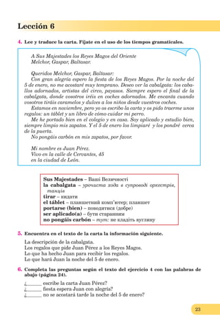 23
Lección 1
23
Lección 6
4. Lee y traduce la carta. Fíjate en el uso de los tiempos gramaticales.
A Sus Majestades los Reyes Magos del Oriente
Melchor, Gaspar, Baltasar.
Queridos Melchor, Gaspar, Baltasar:
Con gran alegría espero la ﬁesta de los Reyes Magos. Por la noche del
5 de enero, no me acostaré muy temprano. Deseo ver la cabalgata: los caba-
llos adornados, artistas del circo, payasos. Siempre espero el ﬁnal de la
cabalgata, donde vosotros iréis en coches adornados. Me encanta cuando
vosotros tiráis caramelos y dulces a los niños desde vuestros coches.
Estamos en noviembre, pero yo os escribo la carta y os pido traerme unos
regalos: un táblet y un libro de cómo cuidar mi perro.
Me he portado bien en el colegio y en casa. Soy aplicado y estudio bien,
siempre limpio mis zapatos. Y el 5 de enero los limpiaré y los pondré cerca
de la puerta.
No pongáis carbón en mis zapatos, por favor.
Mi nombre es Juan Pérez.
Vivo en la calle de Cervantes, 45
en la ciudad de León.
Sus Majestades – Ваші Величності
la cabalgata – урочиста хода в супроводі оркестрів,
танців
tirar – кидати
el táblet – планшетний комп’ютер; планшет
portarse (bien) – поводитися (добре)
ser aplicado(a) – бути старанним
no pongáis carbón – тут: не кладіть вуглину
5. Encuentra en el texto de la carta la información siguiente.
La descripción de la cabalgata.
Los regalos que pide Juan Pérez a los Reyes Magos.
Lo que ha hecho Juan para recibir los regalos.
Lo que hará Juan la noche del 5 de enero.
6. Completa las preguntas según el texto del ejercicio 4 con las palabras de
abajo (página 24).
¿ escribe la carta Juan Pérez?
¿ ﬁesta espera Juan con alegría?
¿ no se acostará tarde la noche del 5 de enero?
 