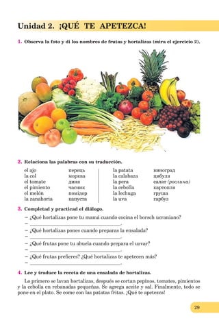 29
Unidad 2. ¡QUÉ TE APETEZCA!
1. Observa la foto y di los nombres de frutas y hortalizas (mira el ejercicio 2).
2. Relaciona las palabras con su traducción.
el ajo перець la patata виноград
la col морква la calabaza цибуля
el tomate диня la pera салат (рослина)
el pimiento часник la cеbolla картопля
el melón помідор la lechuga груша
la zanahoria капуста la uva гарбуз
3. Completad y practicad el diálogo.
− ¿Qué hortalizas pone tu mamá cuando cocina el borsch ucraniano?
− .
− ¿Qué hortalizas pones cuando preparas la ensalada?
− .
− ¿Qué frutas pone tu abuela cuando prepara el uzvar?
− .
− ¿Qué frutas preﬁeres? ¿Qué hortalizas te apetecen más?
− .
4. Lee y traduce la receta de una ensalada de hortalizas.
Lo primero se lavan hortalizas, después se cortan pepinos, tomates, pimientos
y la cebolla en rebanadas pequeñas. Se agrega aceite y sal. Finalmente, todo se
pone en el plato. Se come con las patatas fritas. ¡Qué te apetezca!
 