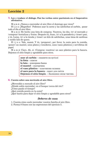 34
Lección 2
7. Lee y traduce el diálogo. Pon los verbos entre paréntesis en el Imperativo
afirmativo.
M a m á: ¿Vamos a merendar al aire libre el domingo que viene?
H i j o s: ¡Magníﬁco! Podemos asar la carne y las salchichas al carbón, pasar
todo el día al aire libre.
M a m á: He hecho una lista de compras. Vosotros, los dos, (ir) al mercado y
(comprar) hortalizas y frutas. Después tú, Juan, (ir) a la panadería y (traer) pan,
y tú, Luisa, (ir) a la tienda y (traer) un kilo de salchichas, unas latas de sardinas
y medio kilo de queso.
H i j o s: Vale, mamá. Y tú, (preparar), por favor, la cesta para la comida,
(poner) un mantel, unos platos y tenedores, unos vasos plásticos y servilletas de
papel.
M a m á: Claro. Ah, sí. (Comprar, vosotros) un saco plástico para la basura.
Dejemos el sitio limpio y agradable para otros.
asar al carbón – смажити на вугіллі
la lista – список
la lata – консервна банка
el mantel – скатертина
el vaso plástico – пластикова склянка
el saco para la basura – пакет для сміття
Dejemos el sitio limpio. – Залишимо місце чистим.
8. Cuenta sobre una merienda al aire libre.
¿Merendáis a menudo al aire libre?
¿Dónde soléis merendar: en el bosque (cerca del río)?
¿Cómo pasáis el tiempo?
¿Qué comida ponéis en la cesta?
¿Qué hacéis para dejar el sitio limpio y agradable para otros?
Deberes de casa
1. Cuenta cómo suele merendar vuestra familia al aire libre.
2. Forma 8 frases con las expresiones del ejercicio 5.
 