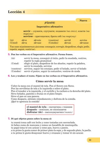 39
Lección 1
39
Lección 4
¡FÍJATE!
Imperativo aﬁrmativo
servir – служити, слугувати; подавати (на стіл); класти (на
тарілку)
servirse – пригощатися; брати собі (на тарілку)
(tú) sirve sírvete (vosotros) servid servíos
(Usted) sirva sírvase (Ustedes) sirvan sírvanse
Так само відмінюються дієслова: conseguir, corregir, despedirse, elegir, pedir,
repetir, seguir, vestir(se).
Nuevo
5. Pon los verbos en el Imperativo afirmativo. Forma frases.
(tú) servir la mesa, conseguir el éxito, pedir la ensalada, vestirse,
repetir la regla gramatical
(Usted) elegir el plato, despedirse de los abuelos, repetir la palabra,
servir la ensalada, servirse
(vosotros) servirse, seguir los consejos, pedir el helado, servir el helado
(Ustedes) servir el postre, seguir la costumbre, vestirse de moda
6. Lee y traduce el texto. Fíjate en los verbos en el Imperativo afirmativo.
Cómo servir la mesa
Cubre la mesa con el mantel de tela. Pon el ﬂorero con ﬂores.
Pon las servilletas de tela a la izquierda o sobre el plato.
Pon el tenedor a la izquierda, y el cuchillo y la cuchara a la derecha del plato.
Sirve helados, pasteles o frutas en el plato limpio.
Sirve el pan en una panera.
Come despacio, siéntate cómodamente y disfruta de la comida.
¡Qué te apetezca la comida!
el mantel de tela – скатертина з тканини
despasio – повільно, не поспішаючи
disfrutar (de) – насолоджуватися (чимсь)
7. Di qué objetos pones sobre la mesa si:
tu mamá toma café con leche y come tostadas con mermelada.
tú bebes zumo de manzana y comes un bocadillo de mantequilla.
tu papá toma té con azúcar y соmе pan, huevo y jamón.
a tu primo le gusta comer de primer plato la sopa, y de segundo plato, la paella.
a tu prima le gusta desayunar huevo y croasane y tomar té sin azucar.
 