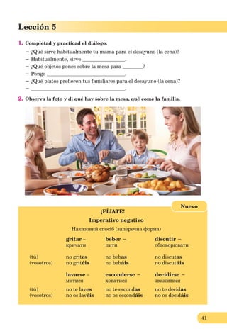 41
Lección 1
41
Lección 5
1. Completad y practicad el diálogo.
− ¿Qué sirve habitualmente tu mamá para el desayuno (la cena)?
− Habitualmente, sirve .
− ¿Qué objetos pones sobre la mesa para ?
− Pongo .
− ¿Qué platos preﬁeren tus familiares para el desayuno (la cena)?
− .
2. Observa la foto y di qué hay sobre la mesa, qué come la familia.
¡FÍJATE!
Imperativo negativo
Наказовий спосіб (заперечна форма)
gritar – beber − discutir −
кричати пити обговорювати
(tú) no grites no bebas no discutas
(vosotros) no gritéis no bebáis no discutáis
lavarse – esconderse − decidirse −
митися ховатися зважитися
(tú) no te laves no te escondas no te decidas
(vosotros) no os lavéis no os escondáis no os decidáis
Nuevo
 