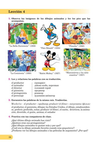 58
Lección 1
58
Lección 4
1. Observa las imágenes de los dibujos animados y lee los pies que las
acompañan.
2. Lee y relaciona las palabras con su traducción.
el productor сценарист
el animador дійова особа, персонаж
el director головний герой
el guionista продюсер
el protagonista режисер
el personaje художник-аніматор
3. Encuentra las palabras de la misma raíz. Tradúcelas.
M o d e l o : el productor – продюсер; producir (el ﬁlme) – випускати (фільм)
el productor, el guionista, dibujar, los Estados Unidos, el dibujo, estadouniden-
se, preferir, preferido, soñar, producir (el ﬁlme), el sueño, divertirse, la anima-
ción, divertido, el guión, animar, el soñador
4. Practica con tus compañeros de clase.
¿Qué último dibujo animado has visto?
¿Quiénes eran sus protagonistas?
¿Qué dibujos animados te gustan más y por qué?
¿Cuál era tu dibujo animado favorito cuando eras pequeño(a)?
¿Preﬁeres ver los dibujos animados o las películas de argumento? ¿Por qué?
“Pato Dónald” (1934)
“Ratón Mickey” (1927)“La Cenicienta” (1950)
“La Bella Durmiente” (1959) “Pinocho” (1940)
“Blancanieves y los siete
enanitos” (1937)
 