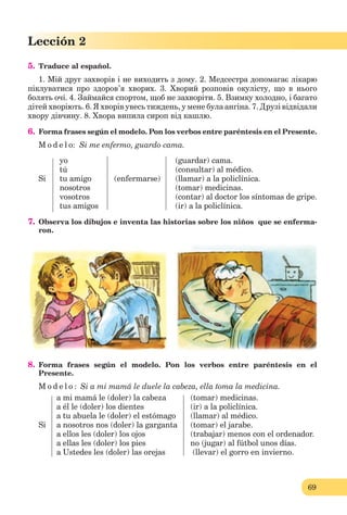 69
Lección 2
5. Traduce al español.
1. Мій друг захворів і не виходить з дому. 2. Медсестра допомагає лікарю
піклуватися про здоров’я хворих. 3. Хворий розповів окулісту, що в нього
болять очі. 4. Займайся спортом, щоб не захворіти. 5. Взимку холодно, і багато
дітей хворіють. 6. Я хворів увесь тиждень, у мене була ангіна. 7. Друзі відвідали
хвору дівчину. 8. Хвора випила сироп від кашлю.
6. Forma frases según el modelo. Pon los verbos entre paréntesis en el Presente.
M o d e l o: Si me enfermo, guardo cama.
yo (guardar) cama.
tú (consultar) al médico.
Si tu amigo (enfermarse) (llamar) a la policlínica.
nosotros (tomar) medicinas.
vosotros (contar) al doctor los síntomas de gripe.
tus amigos (ir) a la policlínica.
7. Observa los dibujos e inventa las historias sobre los niños que se enferma-
ron.
8. Forma frases según el modelo. Pon los verbos entre paréntesis en el
Presente.
M o d e l o : Si a mi mamá le duele la cabeza, ella toma la medicina.
a mi mamá le (doler) la cabeza (tomar) medicinas.
a él le (doler) los dientes (ir) a la policlínica.
a tu abuela le (doler) el estómago (llamar) al médico.
Si a nosotros nos (doler) la garganta (tomar) el jarabe.
a ellos les (doler) los ojos (trabajar) menos con el ordenador.
a ellas les (doler) los pies no (jugar) al fútbol unos días.
a Ustedes les (doler) las orejas (llevar) el gorro en invierno.
 