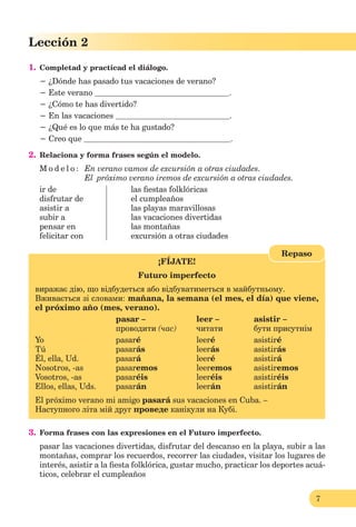 7
Lección 2
1. Completad y practicad el diálogo.
− ¿Dónde has pasado tus vacaciones de verano?
− Este verano .
− ¿Cómo te has divertido?
− En las vacaciones .
− ¿Qué es lo que más te ha gustado?
− Creo que .
2. Relaciona y forma frases según el modelo.
M o d e l o : En verano vamos de excursión a otras ciudades.
El próximo verano iremos de excursión a otras ciudades.
ir de las ﬁestas folklóricas
disfrutar de el cumpleaños
asistir a las playas maravillosas
subir a las vacaciones divertidas
pensar en las montañas
felicitar con excursión a otras ciudades
¡FÍJATE!
Futuro imperfecto
виражає дію, що відбудеться або відбуватиметься в майбутньому.
Вживається зі словами: mañana, la semana (el mes, el día) que viene,
el próximo año (mes, verano).
pasar – leer – asistir –
проводити (час) читати бути присутнім
Yo pasaré leeré asistiré
Tú pasarás leerás asistirás
Él, ella, Ud. pasará leeré asistirá
Nosotros, -as pasaremos leeremos asistiremos
Vosotros, -as pasaréis leeréis asistiréis
Ellos, ellas, Uds. pasarán leerán asistirán
El próximo verano mi amigo pasará sus vacaciones en Cuba. –
Наступного літа мій друг проведе канікули на Кубі.
Repaso
3. Forma frases con las expresiones en el Futuro imperfecto.
pasar las vacaciones divertidas, disfrutar del descanso en la playa, subir a las
montañas, comprar los recuerdos, recorrer las ciudades, visitar los lugares de
interés, asistir a la ﬁesta folklórica, gustar mucho, practicar los deportes acuá-
ticos, celebrar el cumpleaños
 