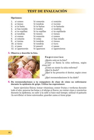 86
Lección 1
86
TEST DE EVALUACIÓN
Opciones:
1. a) comes b) comerás c) comiste
2. a) tienes b) tendrás c) tuviste
3. a) te baña b) te bañas c) te bañarás
4. a) has tenido b) tendré c) tendrás
5. a) te cepillan b) te cepillas c) te cepillarás
6. a) tendrás b) tienen c) tienes
7. a) comas b) comerás c) comes
8. a) estarás b) estás c) has estado
9. a) tenías b) tendrás c) tienes
10. a) tiene b) tendrás c) tuvo
11. a) pasa b) pasaré c) pasas
12. a) aparecerán b) aparecen c) aparecieron
5. Observa y describe la foto.
S u g e r e n c i a s:
¿Quién está en la foto?
¿Cómo se llama la niña enferma, según
crees tú?
¿Cómo se siente la niña enferma?
¿Qué le duele?
¿Qué le ha prescrito el doctor, según crees
tú?
¿Qué recomendaciones le ha dado?
6. Da recomendaciones a tu compañero de clase de cómo no enfermarse
durante la epidemia de gripe. Utiliza las expresiones:
hacer ejercicios físicos; tomar vitaminas; comer frutas y verduras durante
todo el año; ponerse las botas y el abrigo si llueve; no visitar cines y conciertos
durante la epidemia; no salir a la calle si hace mal tiempo; utilizar el pañuelo
(la servilleta) si tiene estornudos; guardar cama si tiene gripe
 