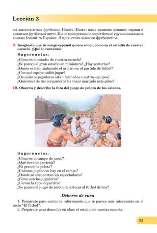 93
Lección 2
всі захоплюються футболом. Навіть (Hasta) мама залишає домашні справи й
дивиться футбольні матчі. Ми не пропускаємо (no pеrdemos) грy національних
команд Іспанії та України. Я мрію стати відомим футболістом.
9. Imagínate que tu amigo español quiere saber, cómo es el estadio de vuestra
escuela. ¿Qué le contarás?
S u g e r e n c i a s:
¿Cómo es el estadio de vuestra escuela?
¿Se parece al gran estadio en miniatura? ¿Hay porterías?
¿Quién es habitualmente el árbitro en el partido de fútbol?
¿Con qué equipo soléis jugar?
¿De cuántos jugadores están formados vuestros equipos?
¿Quién(es) de tus compañeros ha (han) marcado más goles?
10. Observa y describe la foto del juego de pelota de los aztecas.
S u g e r e n c i a s:
¿Cómo es el campo de juego?
¿Qué sirve de portería?
¿Es grande la pelota?
¿Cuántos jugadores hay en el campo?
¿Dónde se encuentran los espectadores?
¿Cómo son los jugadores?
¿Llevan la ropa deportiva?
¿Se parece el juego de pelota de aztecas al futbol de hoy?
Deberes de casa
1. Prepárate para contar la información que te parece más interesante en el
texto “El fútbol”.
2. Prepárate para describir en clase el estadio de vuestra escuela.
 