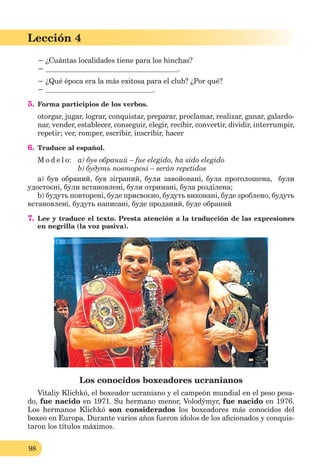 98
Lección 1
98
Lección 4
− ¿Cuántas localidades tiene para los hinchas?
− .
− ¿Qué época era la más exitosa para el club? ¿Por qué?
− .
5. Forma participios de los verbos.
otorgar, jugar, lograr, conquistar, preparar, proclamar, realizar, ganar, galardo-
nar, vender, establecer, conseguir, elegir, recibir, convertir, dividir, interrumpir,
repetir; ver, romper, escribir, inscribir, hacer
6. Traduce al español.
M o d e l o: a) був обраний – fue elegido, ha sido elegido
b) будуть повторені – serán repetidos
a) був обраний, був зіграний, були завойовані, була проголошена, були
удостоєні, були встановлені, були отримані, була розділена;
b) будуть повторені, буде присвоєно, будуть виконані, буде зроблено, будуть
встановлені, будуть написані, буде проданий, буде обраний
7. Lee y traduce el texto. Presta atención a la traducción de las expresiones
en negrilla (la voz pasiva).
Los conocidos boxeadores ucranianos
Vitaliy Klichkó, el boxeador ucraniano y el campeón mundial en el peso pesa-
do, fue nacido en 1971. Su hermano menor, Volodýmyr, fue nacido en 1976.
Los hermanos Klichkó son considerados los boxeadores más conocidos del
boxeo en Europa. Durante varios años fueron ídolos de los aﬁcionados y conquis-
taron los títulos máximos.
 