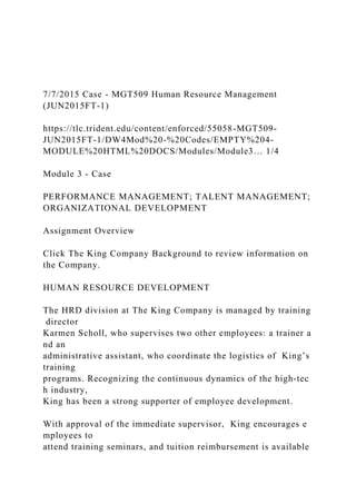 7/7/2015 Case - MGT509 Human Resource Management
(JUN2015FT-1)
https://tlc.trident.edu/content/enforced/55058-MGT509-
JUN2015FT-1/DW4Mod%20-%20Codes/EMPTY%204-
MODULE%20HTML%20DOCS/Modules/Module3… 1/4
Module 3 - Case
PERFORMANCE MANAGEMENT; TALENT MANAGEMENT;
ORGANIZATIONAL DEVELOPMENT
Assignment Overview
Click The King Company Background to review information on
the Company.
HUMAN RESOURCE DEVELOPMENT
The HRD division at The King Company is managed by training
director
Karmen Scholl, who supervises two other employees: a trainer a
nd an
administrative assistant, who coordinate the logistics of King’s
training
programs. Recognizing the continuous dynamics of the high-tec
h industry,
King has been a strong supporter of employee development.
With approval of the immediate supervisor, King encourages e
mployees to
attend training seminars, and tuition reimbursement is available
 