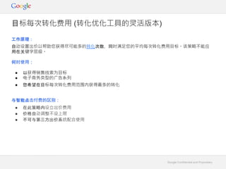 Google Confidential and Proprietary
工作原理：
自动设置出价以帮助您获得尽可能多的转化次数，同时满足您的平均每次转化费用目标。该策略不能应
用在关键字层级。
何时使用：
● 以获得销售线索为目标
● 电子商务类型的广告系列
● 您希望在目标每次转化费用范围内获得最多的转化
目标每次转化费用 (转化优化工具的灵活版本)
与智能点击付费的区别：
● 在此策略内设立出价费用
● 价格自动调整不设上限
● 不可与第三方出价系统配合使用
 