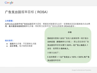 Google Confidential and Proprietary
工作原理：
AdWords以达到平均广告支出回报率为目标，根据实时数据优化出价。该策略自动设定最高每次点击费
用，最大限度地提高您的转化价值，同时努力达到平均广告支出回报率 (ROAS)目标。
何时使用：
● 提高转化价值，不仅是转化次数
● 适合零售、电子商务的商家
广告支出回报率目标（ROSA）
示例
您的目标是每1 元钱广告投入能够获得一笔价值 5
元的交易（即您的转化价值）。那么您应该将广告
支出回报率目标设置为 500% - 在广告上每投入 1
元钱，就得到 5 倍的收入。
计算方法如下：
5 元销售额 ÷ 1 元广告支出 x 100% = 500% 的广告
支出回报率目标
 