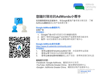 zh.adwords-community.com
微博 @Google广告课
微信 @谷歌广告
您随时随地的AdWords小帮手
在您最熟悉的社交媒体中，与Google官方广告专家分享交流，了解
AdWords最新活动以及产品信息分享。
Google AdWords微信账号:
谷歌广告
不可错过：
1. Google广告小组为您进行1对1的咨询服务
2. 及时了解来自Google产品经理的产品更新和新功能发布
3. 免费一站式谷歌官方培训课程/课件视频下载中心
Google AdWords官方社群:
https://www.zh.adwords-community.com/
不可错过：
1. 您可以提任何与AdWords有关问题，并且获得专业回答
2. 您可以学习来自行业专家的操作撇步
3. 您可以参加社群内的精彩线上线下活动，获得来自我们的礼品
其他官方资源：
-Facebook: Google AdWords，官方发布中文专页
-YouTube: AdWords Greater China，在线课程和视频中心
-Google+: AdWords Greater China，网络培训和产品更新中心
 