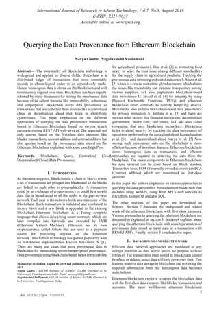 International Journal of Research in Advent Technology, Vol.7, No.8, August 2019
E-ISSN: 2321-9637
Available online at www.ijrat.org
5
doi: 10.32622/ijrat. 77201913

Abstract— The potentiality of Blockchain technology is
widespread and applied to diverse fields. Blockchain is a
distributed ledger of transactions that store immutable
records in chronological order in an append-only mode.
Hence, humongous data is stored on the blockchain and will
continuously expand over time. Blockchain has been rapidly
adopted by many businesses for storing the provenance data
because of its salient features like immutability, robustness
and tamperproof. Blockchain stores data provenance as
transactions that are collected from sources like a centralized
cloud or decentralized cloud that helps in identifying
cybercrimes. This paper emphasizes on the different
approaches of querying the data provenance transactions
stored in Ethereum Blockchain based on various search
parameters using REST API web services. The approach not
only queries based on the first-class data elements like
blocks, transactions, account address and contract address but
also queries based on the provenance data stored on the
Ethereum Blockchain explained with a use case LegalProv.
Keywords- Blockchain; Query, Centralized Cloud;
Decentralized Cloud; Data Provenance;
I. INTRODUCTION
As the name suggests, Blockchain is a chain of blocks where
a set of transactions are grouped into blocks and all the blocks
are linked to each other cryptographically. A transaction
could be an exchange of cryptocurrency or could be a simple
data that is broadcasted to all the nodes in the peer-to-peer
network. Each peer in the network holds an entire copy of the
Blockchain. Each transaction is validated and combined to
form a block and a new block is appended to the existing
Blockchain. Ethereum blockchain is a Turing complete
language that allows developing smart contracts which are
later compiled into bytecode and executed by EVM
(Ethereum Virtual Machine). Ethereum has its own
cryptocurrency called Ethers that are used as a payment
source for processing services on the Ethereum
network. Blockchain technology has gained popularity with
its best-known implementation Bitcoin Nakamoto, S. [1].
There are many use cases that store provenance data in
blockchain for maintaining secure tamper-proof provenance.
Data provenance using blockchain-based helps in traceability
Manuscript revised on August 10, 2019 and published on September 10,
2019
Navya Gouru , GITAM Institute of Science, GITAM (Deemed to be
University), Visakhapatnam, India. Email: navya.phd@gmail.com
Nagalakshmi Vadlamani, GITAM Institute of Science, GITAM (Deemed to
be University), Visakhapatnam, India.
for agricultural products J. Hua et al. [2] in protecting food
safety to solve the trust issue among different stakeholders
for the supply chain in agricultural products. Tracking the
provenance data in mining and metal industries S. Mann et al.
[3] which is a crucial unit of the global economy which abates
the issues like traceability and increase transparency among
various suppliers. IoT also Implements blockchain-based
data provenance U. Javaid et al. [4] for integrity by using
Physical Unclonable Functions (PUFs) and ethereum
blockchain smart contracts to tolerate tampering attacks.
Multimedia also utilizes blockchain-based data provenance
for privacy protection A. Vishwa et al. [5] and there are
various other sectors like financial institutions, decentralized
government, health care, real estate, IoT and also cloud
computing that uses blockchain technology. Blockchain
helps in cloud security by tracking the data provenance of
operations performed on the centralized cloud Ramachandran
et al. [6] and decentralized cloud Navya et. al. [7] Now
storing such provenance data on the blockchain is more
efficient because of its robust features. Ethereum blockchain
stores humongous data as transactions and efficient
approaches are required in retrieving the data from the
blockchain. The major components in Ethereum blockchain
for data retrieval can be done based on Block number,
Transaction hash, EOA (Externally owned accounts) and CA
(Contract address) which are considered as first-class
elements.
In this paper, the authors emphasize on various approaches to
querying the data provenance from ethereum blockchain that
includes using web3JS, using Rest API’s web services to
fetch from MongoDB and also SQL.
The other sections of this paper are formulated as
follows. Section 2 discusses the background and related
work of the ethereum blockchain with first-class elements.
Various approaches to querying the ethereum blockchain are
discussed in explained in section 3. Section 4 explains about
querying the ethereum blockchain with search parameters of
provenance data stored as input data in a transaction with
REStful API’s. Finally, section 5 concludes the paper.
II. BACKGROUND AND RELATED WORK
Efficient data retrieval approaches are mandated to any
storage platform as data stored serves no purpose without
retrieval. The transactions once stored in Blockchain cannot
be edited or deleted hence data will only grow over time. This
leads to massive data storage in blockchain and retrieving the
required information from this humongous data becomes
quite tedious.
Ethereum blockchain explorer retrieves the blockchain data
with the first-class data elements like blocks, transactions and
accounts. The most well-known ethereum blockchain
Querying the Data Provenance from Ethereum Blockchain
Navya Gouru , Nagalakshmi Vadlamani
 