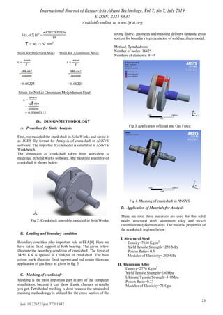 International Journal of Research in Advent Technology, Vol.7, No.7, July 2019
E-ISSN: 2321-9637
Available online at www.ijrat.org
23
doi: 10.32622/ijrat.77201942
345.48X103
=
= 80.15 N/ mm2
Stain for Structural Steel Stain for Aluminum Alloy
ε = ε =
= =
=0.00225 =0.00225
Strain for Nickel Chromium Molybdenum Steel
ε =
=
= 0.00080113
IV. DESIGN METHODOLOGY
A. Procedure for Static Analysis
First, we modeled the crankshaft in SolidWorks and saved it
as .IGES file format for Analysis of crankshaft in ANSYS
software. The imported .IGES model is simulated in ANSYS
Workbench.
The dimension of crankshaft taken from workshop is
modelled in SolidWorks software. The modeled assembly of
crankshaft is shown below:
Fig 2. Crankshaft assembly modeled in SolidWorks
B. Loading and boundary condition
Boundary condition play important role in FEA[9]. Here we
have taken fixed support at both bearing. The given below
illustrate the boundary condition of crankshaft. The force of
34.51 KN is applied in Crankpin of crankshaft. The blue
colour mark illustrate fixed support and red coulur illustrate
application of gas force as given in fig. 3
C. Meshing of crankshaft
Meshing is the most important part in any of the computer
simulations, because it can show drastic changes in results
you get. Tetrahedral meshing is done because the tetrahedral
meshing methodology is utilized for the cross section of the
strong district geometry and meshing delivers fantastic cross
section for boundary representation of solid auxiliary model.
Method: Tetrahedrons
Number of nodes: 16625
Numbers of elements: 9148
Fig 3 Application of Load and Gas Force
Fig 4. Meshing of crankshaft in ANSYS
D. Application of Materials for Analysis
There are total three materials are used for this solid
model structural steel, aluminum alloy and nickel
chromium molybdenum steel. The material properties of
the crankshaft is given below:
I. Structural Steel
Density=7850 Kg/m3
Yield Tensile Strength= 250 MPa
Poison Ratio= 0.3
Modulus of Elasticity= 200 GPa
II. Aluminum Alloy
Density=2770 Kg/m3
Yield Tensile Strength=280Mpa
Ultimate Tensile Strength=310Mpa
Poison Ratio=0.33
Modulus of Elasticity=71 Gpa
 