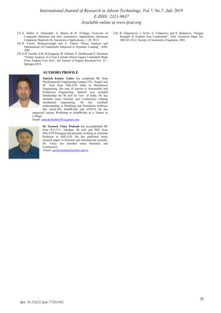 International Journal of Research in Advent Technology, Vol.7, No.7, July 2019
E-ISSN: 2321-9637
Available online at www.ijrat.org
28
doi: 10.32622/ijrat.77201942
[7] A .Hallal, A .Elmarakbi, A .Shaito, & H. El-Hage, Overview of
Composite Materials and their Automotive Applications. Advanced
Composite Materials for Automotive Applications, 1–28. 2013.
[8] H .Farzin. Montazersadgh and A. Fatemi ―Stress Analysis and
Optimization of Crankshafts Subjected to Dynamic Loading‖, AISI,
2007.
[9] G.H. Farrahi, S.M. H-Gangaraj, M. Sakhaei, S. Abolhassani F. Hemmati
―Failure Analysis of a Four Cylinder Diesel Engine Crankshaft Made
From Nodular Cast Iron‖, the Journal of Engine Research/Vol. 22 /
Springer,2014.
[10] R. Gligorijevic, J .Jevtic, G. Vidanovic, and N .Radojevic, ―Fatigue
Strength of Nodular Iron Crankshafts‖, SAE Technical Paper No.
2001-01-3412, Society of Automotive Engineers, 2001.
AUTHORS PROFILE
Santosh Kumar Yadav has completed BE from
Paschimancahl Engineering Campus (TU, Nepal) and
M. Tech from SHUATS India in Mechanical
Engineering. His area of interest is Automobile and
Production Engineering. Santosh was awarded
Scholarship for M tech by Gov. of India. He has
attended many Seminar and Conferences relating
mechanical engineering. He has excellent
understanding in Modeling and Simulation Software
like AutoCAD, SolidWorks and ANSYS. He has
organized various Workshop in SolidWorks as a Trainer in
College.
Email- santosh.rhythm341@gmail.com
Dr. Earnest Vinay Prakash has accomplished BE
from R.G.T.U. Jabalpur, M tech and PhD from
SHUATS Prayagraj and presently working as Assistant
Professor at SHUATS. He has published many
research paper in National and International journals.
Dr. Vinay has attended many Seminars and
Conferences.
Email- earnest.prakash@shiats.edu.in
 