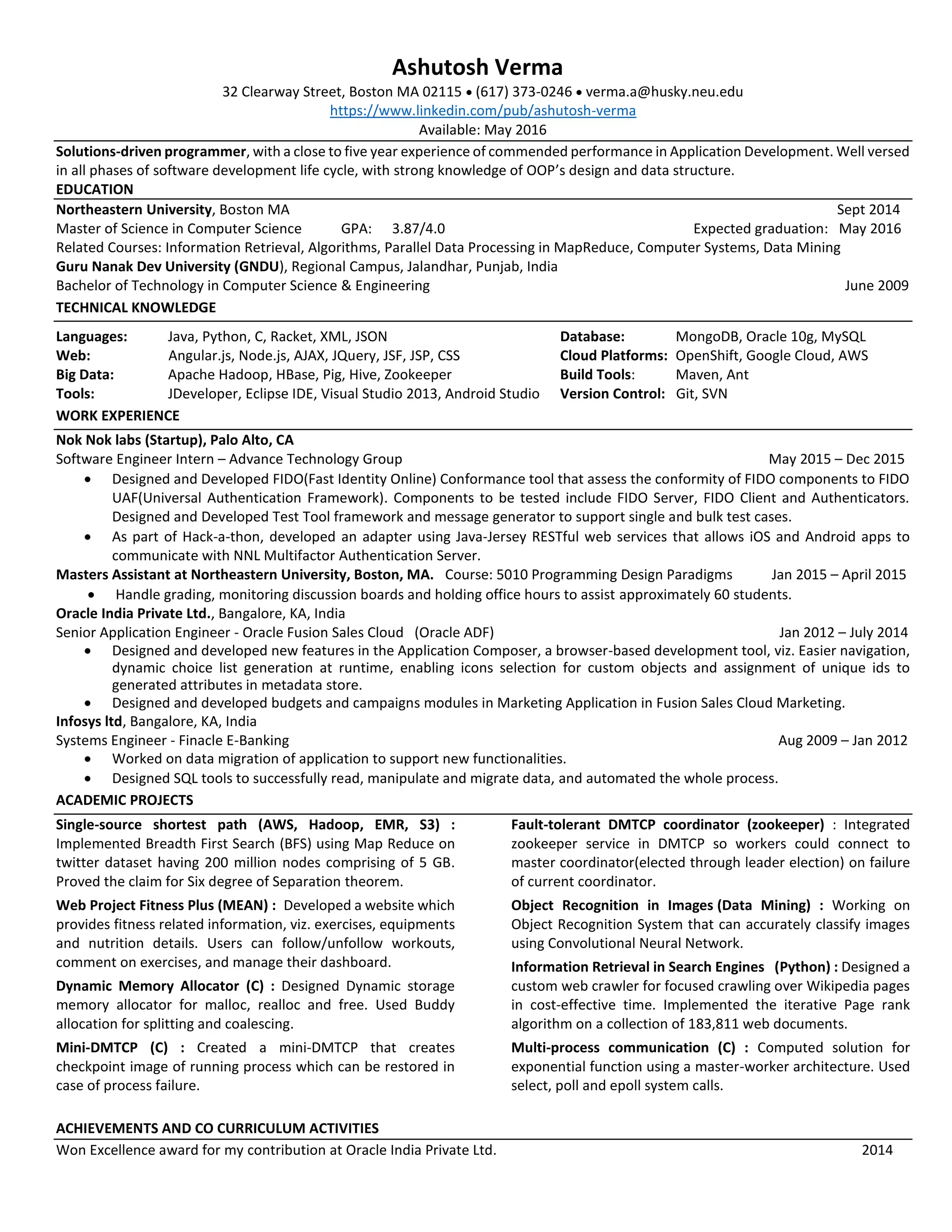 Ashutosh Verma
32 Clearway Street, Boston MA 02115  (617) 373-0246  verma.a@husky.neu.edu
https://www.linkedin.com/pub/ashutosh-verma
Available: May 2016
Solutions-driven programmer, with a close to five year experience of commended performance in Application Development. Well versed
in all phases of software development life cycle, with strong knowledge of OOP’s design and data structure.
EDUCATION
Northeastern University, Boston MA Sept 2014
Master of Science in Computer Science GPA: 3.87/4.0 Expected graduation: May 2016
Related Courses: Information Retrieval, Algorithms, Parallel Data Processing in MapReduce, Computer Systems, Data Mining
Guru Nanak Dev University (GNDU), Regional Campus, Jalandhar, Punjab, India
Bachelor of Technology in Computer Science & Engineering June 2009
TECHNICAL KNOWLEDGE
Languages: Java, Python, C, Racket, XML, JSON Database: MongoDB, Oracle 10g, MySQL
Web: Angular.js, Node.js, AJAX, JQuery, JSF, JSP, CSS Cloud Platforms: OpenShift, Google Cloud, AWS
Big Data: Apache Hadoop, HBase, Pig, Hive, Zookeeper Build Tools: Maven, Ant
Tools: JDeveloper, Eclipse IDE, Visual Studio 2013, Android Studio Version Control: Git, SVN
WORK EXPERIENCE
Nok Nok labs (Startup), Palo Alto, CA
Software Engineer Intern – Advance Technology Group May 2015 – Dec 2015
 Designed and Developed FIDO(Fast Identity Online) Conformance tool that assess the conformity of FIDO components to FIDO
UAF(Universal Authentication Framework). Components to be tested include FIDO Server, FIDO Client and Authenticators.
Designed and Developed Test Tool framework and message generator to support single and bulk test cases.
 As part of Hack-a-thon, developed an adapter using Java-Jersey RESTful web services that allows iOS and Android apps to
communicate with NNL Multifactor Authentication Server.
Masters Assistant at Northeastern University, Boston, MA. Course: 5010 Programming Design Paradigms Jan 2015 – April 2015
 Handle grading, monitoring discussion boards and holding office hours to assist approximately 60 students.
Oracle India Private Ltd., Bangalore, KA, India
Senior Application Engineer - Oracle Fusion Sales Cloud (Oracle ADF) Jan 2012 – July 2014
 Designed and developed new features in the Application Composer, a browser-based development tool, viz. Easier navigation,
dynamic choice list generation at runtime, enabling icons selection for custom objects and assignment of unique ids to
generated attributes in metadata store.
 Designed and developed budgets and campaigns modules in Marketing Application in Fusion Sales Cloud Marketing.
Infosys ltd, Bangalore, KA, India
Systems Engineer - Finacle E-Banking Aug 2009 – Jan 2012
 Worked on data migration of application to support new functionalities.
 Designed SQL tools to successfully read, manipulate and migrate data, and automated the whole process.
ACADEMIC PROJECTS
Single-source shortest path (AWS, Hadoop, EMR, S3) :
Implemented Breadth First Search (BFS) using Map Reduce on
twitter dataset having 200 million nodes comprising of 5 GB.
Proved the claim for Six degree of Separation theorem.
Web Project Fitness Plus (MEAN) : Developed a website which
provides fitness related information, viz. exercises, equipments
and nutrition details. Users can follow/unfollow workouts,
comment on exercises, and manage their dashboard.
Dynamic Memory Allocator (C) : Designed Dynamic storage
memory allocator for malloc, realloc and free. Used Buddy
allocation for splitting and coalescing.
Mini-DMTCP (C) : Created a mini-DMTCP that creates
checkpoint image of running process which can be restored in
case of process failure.
Fault-tolerant DMTCP coordinator (zookeeper) : Integrated
zookeeper service in DMTCP so workers could connect to
master coordinator(elected through leader election) on failure
of current coordinator.
Object Recognition in Images (Data Mining) : Working on
Object Recognition System that can accurately classify images
using Convolutional Neural Network.
Information Retrieval in Search Engines (Python) : Designed a
custom web crawler for focused crawling over Wikipedia pages
in cost-effective time. Implemented the iterative Page rank
algorithm on a collection of 183,811 web documents.
Multi-process communication (C) : Computed solution for
exponential function using a master-worker architecture. Used
select, poll and epoll system calls.
ACHIEVEMENTS AND CO CURRICULUM ACTIVITIES
Won Excellence award for my contribution at Oracle India Private Ltd. 2014
 
