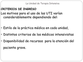 La Unidad de Terapia Intensiva
CRITERIOS DE INGRESO
Los motivos para el uso de las UTI varían
considerablemente dependiendo del:
• Estilo de la práctica médica en cada unidad,
• Distintos criterios de los médicos intensivistas
• Disponibilidad de recursos para la atención del
paciente grave.
 
