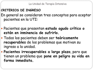 La Unidad de Terapia Intensiva
CRITERIOS DE INGRESO
En general se consideran tres conceptos para aceptar
pacientes en la UTI:
 Pacientes que presentan estado agudo crítico o
están en inminencia de sufrirlo.
 Todos los pacientes deben ser teóricamente
recuperables de los problemas que motivan su
ingreso a la unidad.
 Pacientes irrecuperables a largo plazo, pero que
tienen un problema que pone en peligro su vida en
forma inmediata.
 
