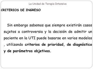 La Unidad de Terapia Intensiva
CRITERIOS DE INGRESO
Sin embargo sabemos que siempre existirán casos
sujetos a controversia y la decisión de admitir un
paciente en la UTI puede basarse en varios modelos
, utilizando criterios de prioridad, de diagnóstico
y de parámetros objetivos.
 