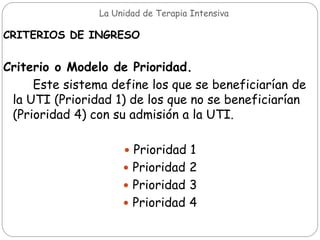 La Unidad de Terapia Intensiva
CRITERIOS DE INGRESO
Criterio o Modelo de Prioridad.
Este sistema define los que se beneficiarían de
la UTI (Prioridad 1) de los que no se beneficiarían
(Prioridad 4) con su admisión a la UTI.
 Prioridad 1
 Prioridad 2
 Prioridad 3
 Prioridad 4
 