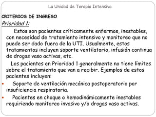 La Unidad de Terapia Intensiva
CRITERIOS DE INGRESO
Prioridad 1:
Estos son pacientes críticamente enfermos, inestables,
con necesidad de tratamiento intensivo y monitoreo que no
puede ser dado fuera de la UTI. Usualmente, estos
tratamientos incluyen soporte ventilatorio, infusión continua
de drogas vaso activas, etc.
Los pacientes en Prioridad 1 generalmente no tiene límites
sobre el tratamiento que van a recibir. Ejemplos de estos
pacientes incluyen:
 Soporte de ventilación mecánica postoperatorio por
insuficiencia respiratoria.
 Pacientes en choque o hemodinámicamente inestables
requiriendo monitoreo invasivo y/o drogas vaso activas.
 