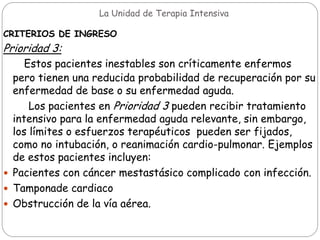 La Unidad de Terapia Intensiva
CRITERIOS DE INGRESO
Prioridad 3:
Estos pacientes inestables son críticamente enfermos
pero tienen una reducida probabilidad de recuperación por su
enfermedad de base o su enfermedad aguda.
Los pacientes en Prioridad 3 pueden recibir tratamiento
intensivo para la enfermedad aguda relevante, sin embargo,
los límites o esfuerzos terapéuticos pueden ser fijados,
como no intubación, o reanimación cardio-pulmonar. Ejemplos
de estos pacientes incluyen:
 Pacientes con cáncer mestastásico complicado con infección.
 Tamponade cardiaco
 Obstrucción de la vía aérea.
 