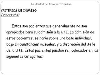 La Unidad de Terapia Intensiva
CRITERIOS DE INGRESO
Prioridad 4:
Estos son pacientes que generalmente no son
apropiados para su admisión a la UTI. La admisión de
estos pacientes, se haría sobre una base individual,
bajo circunstancias inusuales, y a discreción del Jefe
de la UTI. Estos pacientes pueden ser colocados en las
siguientes categorías:
 