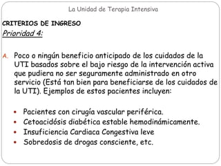 La Unidad de Terapia Intensiva
CRITERIOS DE INGRESO
Prioridad 4:
A. Poco o ningún beneficio anticipado de los cuidados de la
UTI basados sobre el bajo riesgo de la intervención activa
que pudiera no ser seguramente administrado en otro
servicio (Está tan bien para beneficiarse de los cuidados de
la UTI). Ejemplos de estos pacientes incluyen:
 Pacientes con cirugía vascular periférica.
 Cetoacidósis diabética estable hemodinámicamente.
 Insuficiencia Cardiaca Congestiva leve
 Sobredosis de drogas consciente, etc.
 