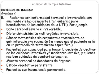 La Unidad de Terapia Intensiva
CRITERIOS DE INGRESO
Prioridad 4:
B. Pacientes con enfermedad terminal o irreversible con
inminente riesgo de muerte ( tan enfermo para
beneficiarse de los cuidados de la UTI ). Por ejemplo:
 Daño cerebral severo e irreversible.
 Disfunción sistémica multiorgánica irreversible.
 Cáncer metastásico sin respuesta a tratamiento de
quimioterapia y/o radiación ( a menos que el paciente esté
en un protocolo de tratamiento específico ).
 Pacientes con capacidad para tomar la decisión de declinar
de los cuidados intensivos y/ monitoreo invasivo, y quienes
reciben cuidados de comfort solamente.
 Muerte cerebral no donadores de órganos.
 Estado vegetativo persistente.
 Pacientes con inconciencia permanente.
 