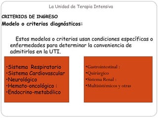 La Unidad de Terapia Intensiva
CRITERIOS DE INGRESO
Modelo o criterios diagnósticos:
Estos modelos o criterios usan condiciones específicas o
enfermedades para determinar la conveniencia de
admitirlos en la UTI.
•Sistema Respiratorio
•Sistema Cardiovascular
•Neurológico
•Hemato-oncológico :
•Endocrino-metabólico
•Gastrointestinal :
•Quirúrgico
•Sistema Renal :
•Multisistémicos y otras
 