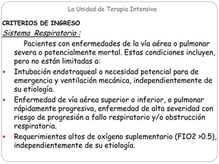 La Unidad de Terapia Intensiva
CRITERIOS DE INGRESO
Sistema Respiratorio :
Pacientes con enfermedades de la vía aérea o pulmonar
severa o potencialmente mortal. Estas condiciones incluyen,
pero no están limitadas a:
 Intubación endotraqueal o necesidad potencial para de
emergencia y ventilación mecánica, independientemente de
su etiología.
 Enfermedad de vía aérea superior o inferior, o pulmonar
rápidamente progresiva, enfermedad de alta severidad con
riesgo de progresión a fallo respiratorio y/o obstrucción
respiratoria.
 Requerimientos altos de oxígeno suplementario (FIO2 >0.5),
independientemente de su etiología.
 