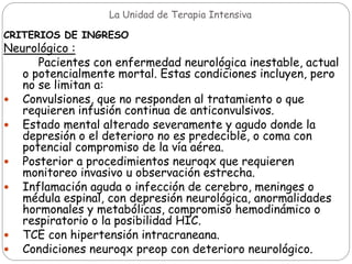 La Unidad de Terapia Intensiva
CRITERIOS DE INGRESO
Neurológico :
Pacientes con enfermedad neurológica inestable, actual
o potencialmente mortal. Estas condiciones incluyen, pero
no se limitan a:
 Convulsiones, que no responden al tratamiento o que
requieren infusión continua de anticonvulsivos.
 Estado mental alterado severamente y agudo donde la
depresión o el deterioro no es predecible, o coma con
potencial compromiso de la vía aérea.
 Posterior a procedimientos neuroqx que requieren
monitoreo invasivo u observación estrecha.
 Inflamación aguda o infección de cerebro, meninges o
médula espinal, con depresión neurológica, anormalidades
hormonales y metabólicas, compromiso hemodinámico o
respiratorio o la posibilidad HIC.
 TCE con hipertensión intracraneana.
 Condiciones neuroqx preop con deterioro neurológico.
 
