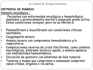 La Unidad de Terapia Intensiva
CRITERIOS DE INGRESO
Hemato-oncológico :
Pacientes con enfermedad oncológica o hematológica
inestable o potencialmente mortal o sangrado grave activo.
Estas condiciones incluyen, pero no se limitan a:
 Plasmaféresis o leucoféresis con condiciones clínicas
inestables.
 Coagulopatía severa.
 Anemia severa con compromiso hemodinámico y/o
respiratorio.
 Complicaciones severas de crisis falciforme, como cambios
neurológicos, síndrome torácico agudo, o anemia aplasica
con inestabilidad hemodinámica.
 Iniciación de quimiotx con síndrome de lisis tumoral.
 Tumores o masas que comprimen o amenazan comprimir
vasos vitales, órganos o vía aérea.
 