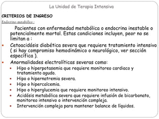 La Unidad de Terapia Intensiva
CRITERIOS DE INGRESO
Endocrino-metabólico :
Pacientes con enfermedad metabólica o endocrina inestable o
potencialmente mortal. Estas condiciones incluyen, peor no se
limitan a :
 Cetoacidósis diabética severa que requiere tratamiento intensivo
( si hay compromiso hemodinámico o neurológico, ver sección
específica ).
 Anormalidades electrolíticas severas como:
 Hipo o hiperpotasemia que requiere monitoreo cardiaco y
tratamiento agudo.
 Hipo o hipernatremia severa.
 Hipo o hipercalcemia.
 Hipo o hiperglucemia que requiere monitoreo intensivo.
 Acidósis metabólica severa que requiere infusión de bicarbonato,
monitoreo intensivo o intervención compleja.
 Intervención compleja para mantener balance de líquidos.
 