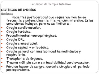 La Unidad de Terapia Intensiva
CRITERIOS DE INGRESO
Quirúrgico :
Pacientes postoperados que requieren monitoreo
frecuente y potencialmente intervención intensiva. Estas
condiciones incluyen, pero no se limitan a :
 Cirugía cardiovascular.
 Cirugía torácica.
 Procedimientos neuroquirúrgicos.
 Cirugía ORL.
 Cirugía craneofacial.
 Cirugía espinal y ortopédica.
 Cirugía general con inestabilidad hemodinámica y
respiratoria.
 Transplante de órganos.
 Trauma múltiple con o sin inestabilidad cardiovascular.
 Pérdida Mayor de sangre, durante cirugía o el período
postoperatorio.
 
