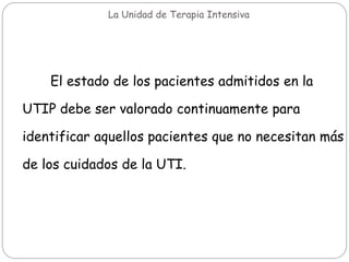 La Unidad de Terapia Intensiva
El estado de los pacientes admitidos en la
UTIP debe ser valorado continuamente para
identificar aquellos pacientes que no necesitan más
de los cuidados de la UTI.
 