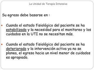 La Unidad de Terapia Intensiva
Su egreso debe basarse en :
 Cuando el estado fisiológico del paciente se ha
estabilizado y la necesidad para el monitoreo y los
cuidados en la UTI no se necesitan más.
 Cuando el estado fisiológico del paciente se ha
deteriorado y la intervención activa ya no se
planea, el egreso hacia un nivel menor de cuidados
es apropiado.
 