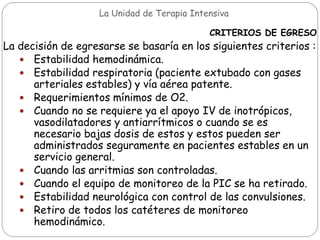 La Unidad de Terapia Intensiva
CRITERIOS DE EGRESO
La decisión de egresarse se basaría en los siguientes criterios :
 Estabilidad hemodinámica.
 Estabilidad respiratoria (paciente extubado con gases
arteriales estables) y vía aérea patente.
 Requerimientos mínimos de O2.
 Cuando no se requiere ya el apoyo IV de inotrópicos,
vasodilatadores y antiarrítmicos o cuando se es
necesario bajas dosis de estos y estos pueden ser
administrados seguramente en pacientes estables en un
servicio general.
 Cuando las arritmias son controladas.
 Cuando el equipo de monitoreo de la PIC se ha retirado.
 Estabilidad neurológica con control de las convulsiones.
 Retiro de todos los catéteres de monitoreo
hemodinámico.
 