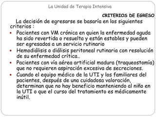 La Unidad de Terapia Intensiva
CRITERIOS DE EGRESO
La decisión de egresarse se basaría en los siguientes
criterios :
 Pacientes con VM crónica en quien la enfermedad aguda
ha sido revertida o resuelta y están estables y pueden
ser egresados a un servicio rutinario
 Hemodiálisis o diálisis peritoneal rutinaria con resolución
de su enfermedad crítica..
 Pacientes con vía aérea artificial madura (traqueostomía)
que no requieren aspiración excesiva de secreciones.
 Cuando el equipo médico de la UTI y los familiares del
pacientes, después de una cuidadosa valoración,
determinan que no hay beneficio manteniendo al niño en
la UTI o que el curso del tratamiento es médicamente
inútil.
 