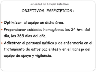 La Unidad de Terapia Intensiva
OBJETIVOS ESPECIFICOS :
 Optimizar el equipo en dicha área.
 Proporcionar cuidados homogéneos las 24 hrs. del
día, los 365 días del año.
 Adiestrar al personal médico y de enfermería en el
tratamiento de estos pacientes y en el manejo del
equipo de apoyo y vigilancia.
 