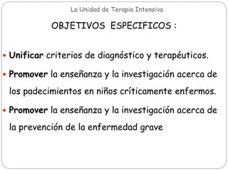 La Unidad de Terapia Intensiva
OBJETIVOS ESPECIFICOS :
 Unificar criterios de diagnóstico y terapéuticos.
 Promover la enseñanza y la investigación acerca de
los padecimientos en niños críticamente enfermos.
 Promover la enseñanza y la investigación acerca de
la prevención de la enfermedad grave
 