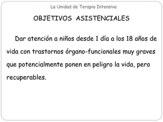 La Unidad de Terapia Intensiva
OBJETIVOS ASISTENCIALES
Dar atención a niños desde 1 día a los 18 años de
vida con trastornos órgano-funcionales muy graves
que potencialmente ponen en peligro la vida, pero
recuperables.
 