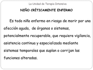 La Unidad de Terapia Intensiva
NIÑO CRÍTICAMENTE ENFERMO
Es todo niño enfermo en riesgo de morir por una
afección aguda, de órganos o sistemas,
potencialmente recuperable, que requiere vigilancia,
asistencia continua y especializada mediante
sistemas temporales que suplan o corrijan las
funciones alteradas.
 