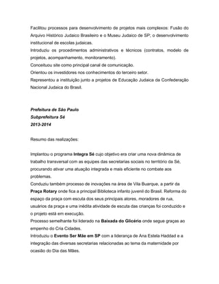 Facilitou processos para desenvolvimento de projetos mais complexos: Fusão do
Arquivo Histórico Judaico Brasileiro e o Museu Judaico de SP; o desenvolvimento
institucional de escolas judaicas.
Introduziu os procedimentos administrativos e técnicos (contratos, modelo de
projetos, acompanhamento, monitoramento).
Conceituou site como principal canal de comunicação.
Orientou os investidores nos conhecimentos do terceiro setor.
Representou a instituição junto a projetos de Educação Judaica da Confederação
Nacional Judaica do Brasil.
Prefeitura de São Paulo
Subprefeitura Sé
2013-2014
Resumo das realizações:
Implantou o programa Integra Sé cujo objetivo era criar uma nova dinâmica de
trabalho transversal com as equipes das secretarias sociais no território da Sé,
procurando ativar uma atuação integrada e mais eficiente no combate aos
problemas.
Conduziu também processo de inovações na área de Vila Buarque, a partir da
Praça Rotary onde fica a principal Biblioteca infanto juvenil do Brasil. Reforma do
espaço da praça com escuta dos seus principais atores, moradores de rua,
usuários da praça e uma inédita atividade de escuta das crianças foi conduzido e
o projeto está em execução.
Processo semelhante foi liderado na Baixada do Glicério onde segue graças ao
empenho do Cria Cidades.
Introduziu o Evento Ser Mãe em SP com a liderança de Ana Estela Haddad e a
integração das diversas secretarias relacionadas ao tema da maternidade por
ocasião do Dia das Mães.
 