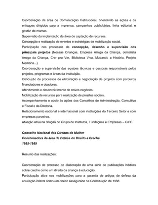 Coordenação da área de Comunicação Institucional, orientando as ações e os
enfoques dirigidos para a imprensa, campanhas publicitárias, linha editorial, e
gestão de marcas.
Supervisão da implantação da área de captação de recursos.
Concepção e realização de eventos e estratégias de mobilização social.
Participação nos processos de concepção, desenho e supervisão dos
principais projetos (Nossas Crianças, Empresa Amiga da Criança, Jornalista
Amigo da Criança, Crer pra Ver, Biblioteca Viva, Mudando a História, Projeto
Memoria...)
Coordenação e supervisão das equipes técnicas e gestoras responsáveis pelos
projetos, programas e áreas da instituição.
Condução de processos de elaboração e negociação de projetos com parceiros
financiadores e doadores.
Atendimento e desenvolvimento de novos negócios.
Mobilização de recursos para realização de projetos sociais.
Acompanhamento e apoio às ações dos Conselhos de Administração, Consultivo
e Fiscal e da Diretoria.
Relacionamento nacional e internacional com instituições do Terceiro Setor e com
empresas parceiras.
Atuação ativa na criação do Grupo de Institutos, Fundações e Empresas – GIFE.
Conselho Nacional dos Direitos da Mulher
Coordenadora de área de Defesa do Direito a Creche.
1985-1989
Resumo das realizações:
Coordenação de processo de elaboração de uma série de publicações inéditas
sobre creche como um direito da criança à educação.
Participação ativa nas mobilizações para a garantia de artigos de defesa da
educação infantil como um direito assegurado na Constituição de 1988.
 