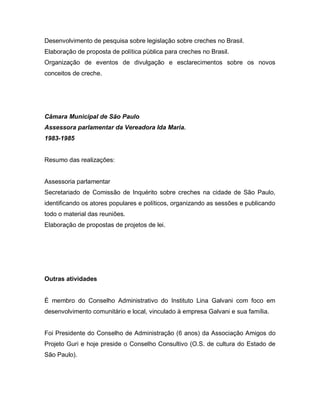 Desenvolvimento de pesquisa sobre legislação sobre creches no Brasil.
Elaboração de proposta de política pública para creches no Brasil.
Organização de eventos de divulgação e esclarecimentos sobre os novos
conceitos de creche.
Câmara Municipal de São Paulo
Assessora parlamentar da Vereadora Ida Maria.
1983-1985
Resumo das realizações:
Assessoria parlamentar
Secretariado de Comissão de Inquérito sobre creches na cidade de São Paulo,
identificando os atores populares e políticos, organizando as sessões e publicando
todo o material das reuniões.
Elaboração de propostas de projetos de lei.
Outras atividades
É membro do Conselho Administrativo do Instituto Lina Galvani com foco em
desenvolvimento comunitário e local, vinculado à empresa Galvani e sua família.
Foi Presidente do Conselho de Administração (6 anos) da Associação Amigos do
Projeto Guri e hoje preside o Conselho Consultivo (O.S. de cultura do Estado de
São Paulo).
 