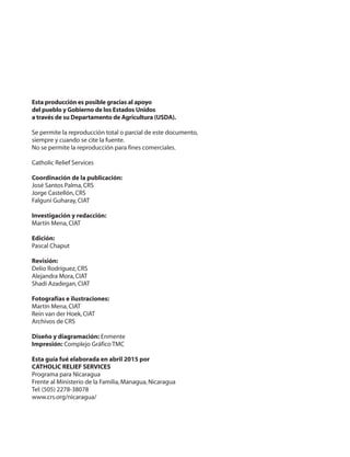 Esta producción es posible gracias al apoyo
del pueblo y Gobierno de los Estados Unidos
a través de su Departamento de Agricultura (USDA).
Se permite la reproducción total o parcial de este documento,
siempre y cuando se cite la fuente.
No se permite la reproducción para fines comerciales.
Catholic Relief Services
Coordinación de la publicación:
José Santos Palma,CRS
Jorge Castellón,CRS
Falguni Guharay,CIAT
Investigación y redacción:
Martín Mena,CIAT
Edición:
Pascal Chaput
Revisión:
Delio Rodríguez,CRS
Alejandra Mora,CIAT
Shadi Azadegan,CIAT
Fotografías e ilustraciones:
Martín Mena,CIAT
Rein van der Hoek,CIAT
Archivos de CRS
Diseño y diagramación: Enmente
Impresión: Complejo Gráfico TMC
Esta guía fué elaborada en abril 2015 por
CATHOLIC RELIEF SERVICES
Programa para Nicaragua
Frente al Ministerio de la Familia,Managua,Nicaragua
Tel:(505) 2278-38078
www.crs.org/nicaragua/
 